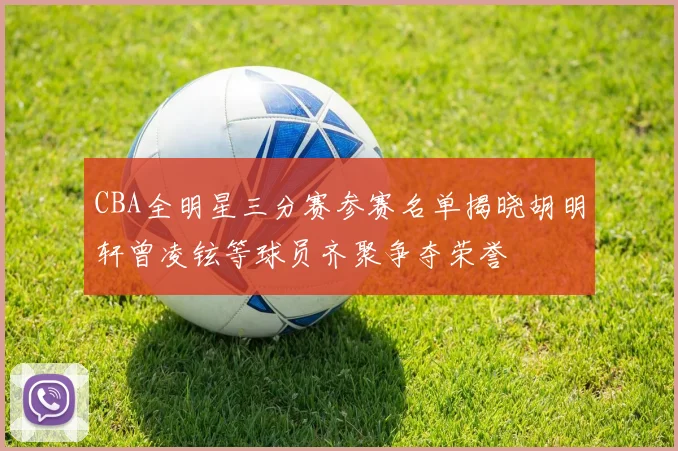 CBA全明星三分赛参赛名单揭晓胡明轩曾凌铉等球员齐聚争夺荣誉