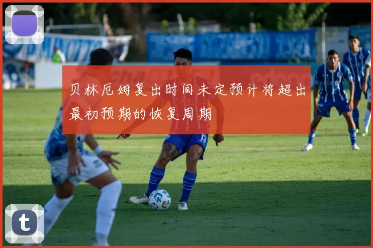贝林厄姆复出时间未定预计将超出最初预期的恢复周期