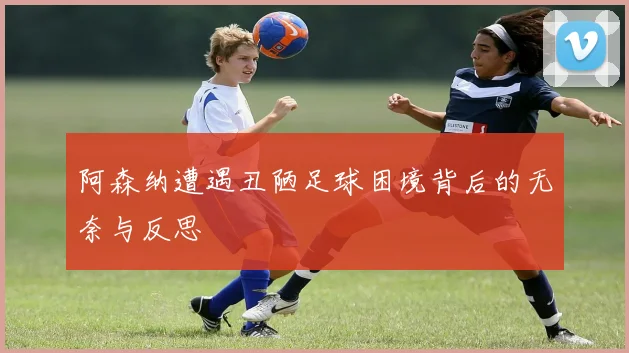 阿森纳遭遇丑陋足球困境背后的无奈与反思