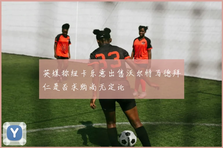 英媒称纽卡乐意出售沃尔特马德拜仁是否求购尚无定论