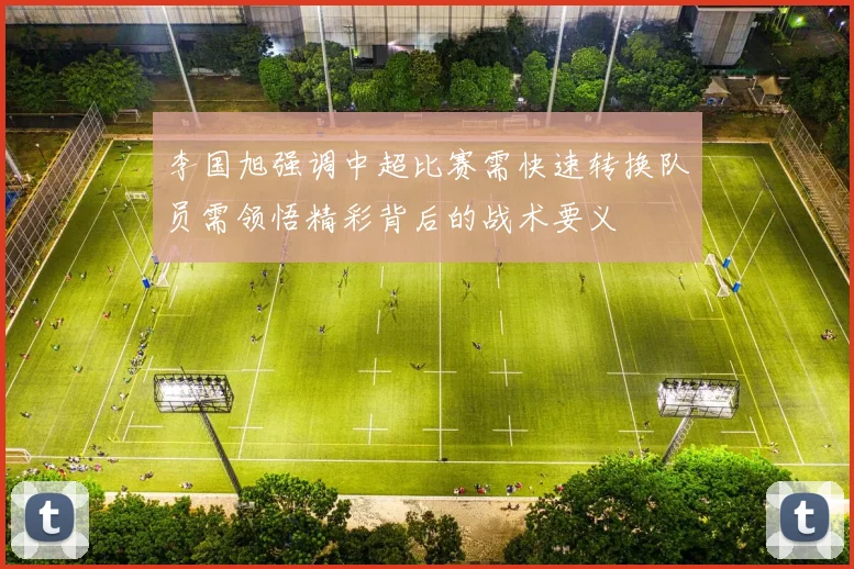 李国旭强调中超比赛需快速转换队员需领悟精彩背后的战术要义