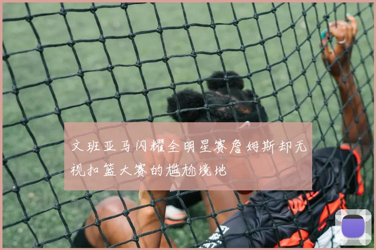 文班亚马闪耀全明星赛詹姆斯却无视扣篮大赛的尴尬境地