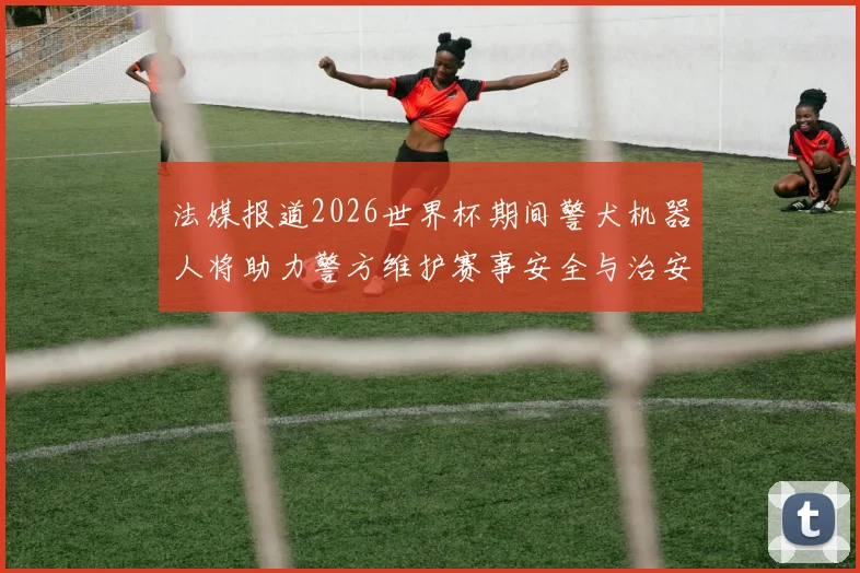 法媒报道2026世界杯期间警犬机器人将助力警方维护赛事安全与治安