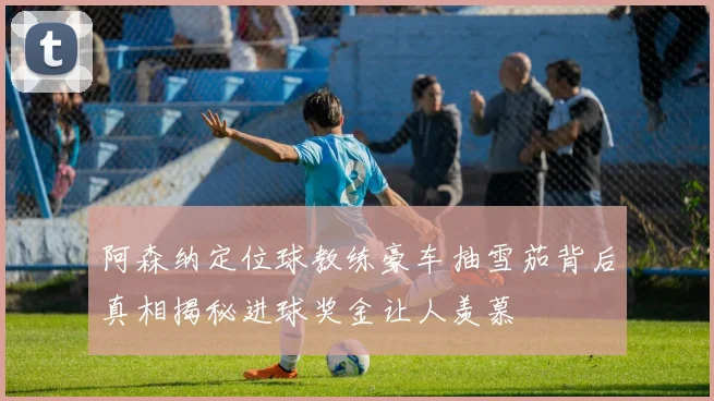 阿森纳定位球教练豪车抽雪茄背后真相揭秘进球奖金让人羡慕