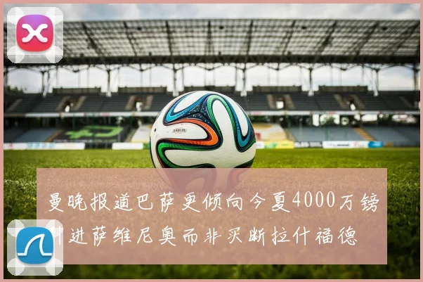 曼晚报道巴萨更倾向今夏4000万镑引进萨维尼奥而非买断拉什福德