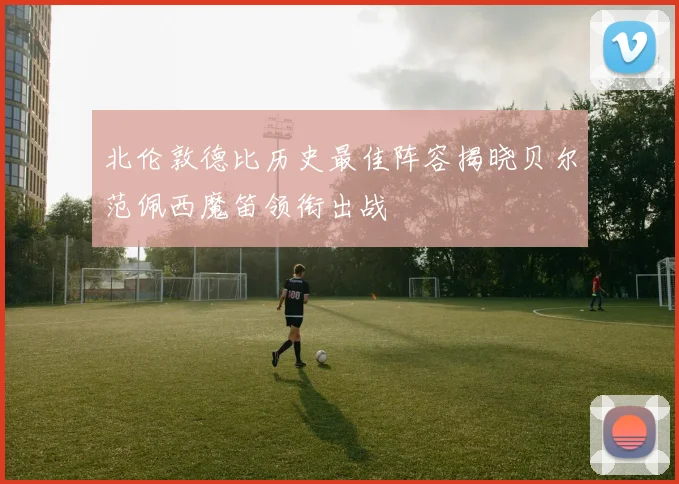 北伦敦德比历史最佳阵容揭晓贝尔范佩西魔笛领衔出战