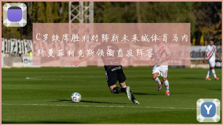C罗缺席胜利对阵新未来城体育马内科曼菲利克斯领衔首发阵容