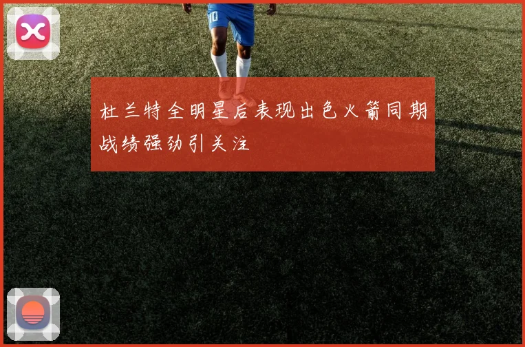 杜兰特全明星后表现出色火箭同期战绩强劲引关注