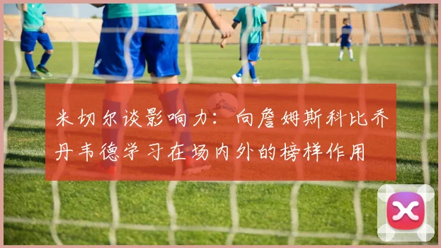 米切尔谈影响力：向詹姆斯科比乔丹韦德学习在场内外的榜样作用