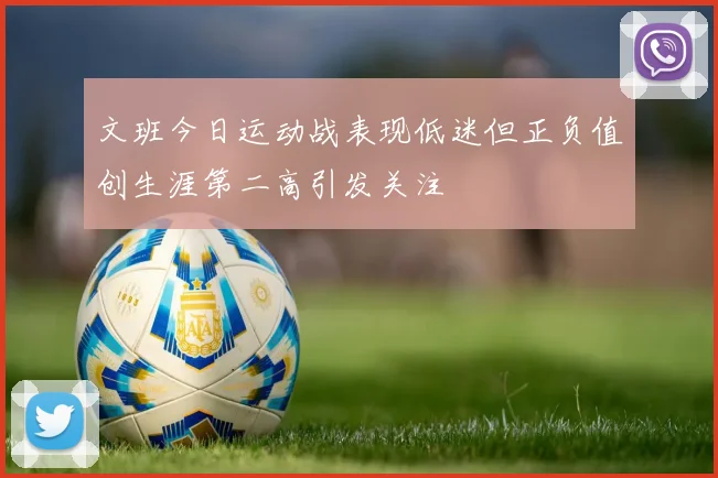 文班今日运动战表现低迷但正负值创生涯第二高引发关注