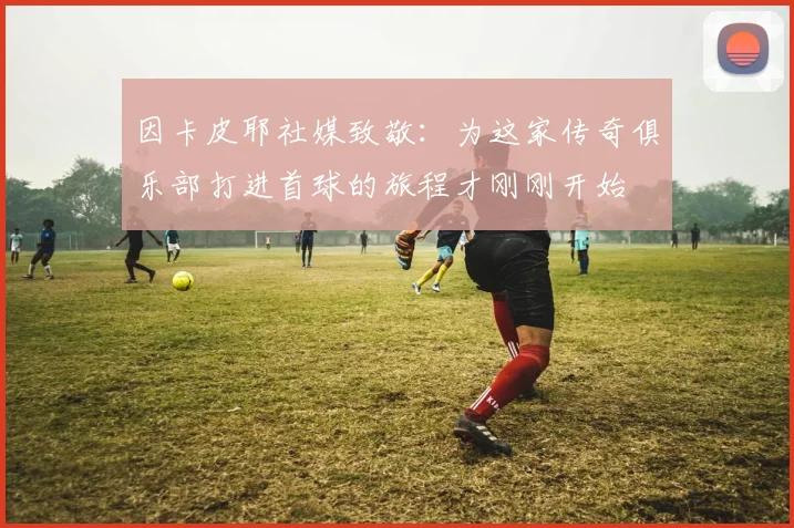 因卡皮耶社媒致敬：为这家传奇俱乐部打进首球的旅程才刚刚开始