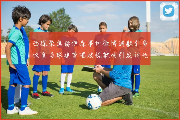 西媒聚焦赫伊森事件微博道歉引争议皇马球迷曾唱歧视歌曲引发讨论