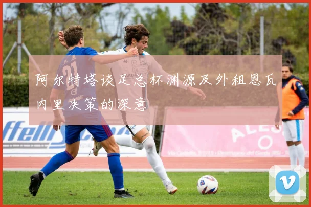 阿尔特塔谈足总杯渊源及外租恩瓦内里决策的深意