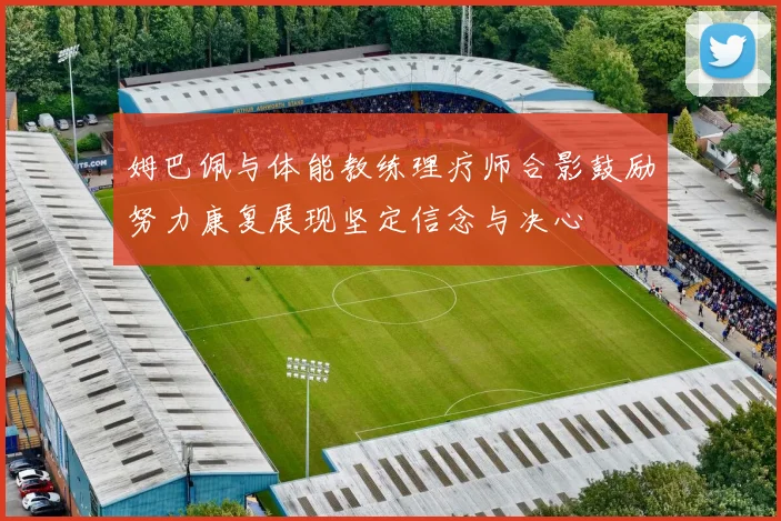 姆巴佩与体能教练理疗师合影鼓励努力康复展现坚定信念与决心